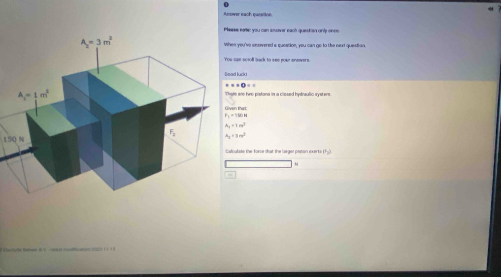 Answer each question.
e note: you can answer each question only once.
you've answered a question, you can go to the next question.
an scroll back to see your answers.
luck!
· · · OO=
e are two pistons in a closed hydraulic system
n that:
F_1=150N
A_1=1m^2
15Q N A_2=3m^2
ulate the force that the larger piston exerts (F_2)
N