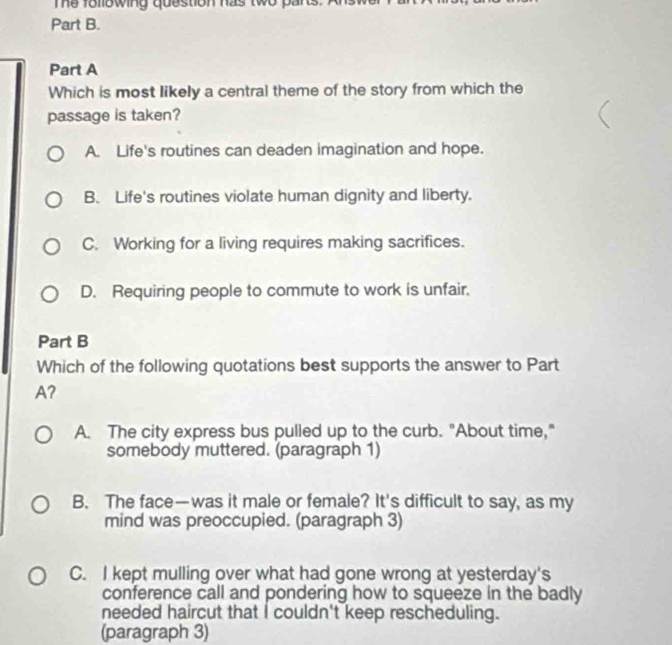 Te following question has two pars.
Part B.
Part A
Which is most likely a central theme of the story from which the
passage is taken?
A. Life's routines can deaden imagination and hope.
B. Life's routines violate human dignity and liberty.
C. Working for a living requires making sacrifices.
D. Requiring people to commute to work is unfair.
Part B
Which of the following quotations best supports the answer to Part
A?
A. The city express bus pulled up to the curb. "About time,"
somebody muttered. (paragraph 1)
B. The face—was it male or female? It's difficult to say, as my
mind was preoccupied. (paragraph 3)
C. I kept mulling over what had gone wrong at yesterday's
conference call and pondering how to squeeze in the badly
needed haircut that I couldn't keep rescheduling.
(paragraph 3)