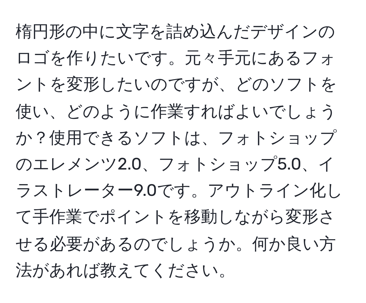 楕円形の中に文字を詰め込んだデザインのロゴを作りたいです。元々手元にあるフォントを変形したいのですが、どのソフトを使い、どのように作業すればよいでしょうか？使用できるソフトは、フォトショップのエレメンツ2.0、フォトショップ5.0、イラストレーター9.0です。アウトライン化して手作業でポイントを移動しながら変形させる必要があるのでしょうか。何か良い方法があれば教えてください。