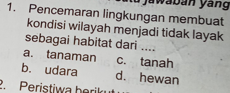 jawabán yáng
1. Pencemaran lingkungan membuat
kondisi wilayah menjadi tidak layak
sebagai habitat dari ....
a. tanaman c. tanah
b. udara d. hewan
2. Peristiwa herik