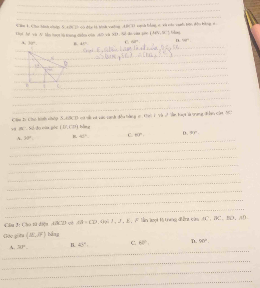 Cầu 1. Cho hình chóp S. ABCD có đây là hình vuông ABCD cạnh bằng a và các cạnh bên đều bằng a.
Gọi M và N lần lượt là trung điểm của 4D và SD. Số đo của gốc (MN,SC) bàng
D. 90°.
A. 30°. B. 45°.
C. 60°. 
_
_
_
_
_
_
_
_
_
_
Câu 2: Cho hình chóp S. ABCD có tắt cả các cạnh đều bằng a. Gọi 1 và J lần lượt là trung điểm của SC
và BC. Số đo của gốc (BI,CD) bàng
_
A. 30°. B. 45°.
C. 60°. D. 90°. 
_
_
_
_
_
_
_
_
Câu 3: Cho tứ diện ABCD có AB=CD. Gọi 1, J, E, F lần lượt là trung điểm của AC , BC 、 BD 、 AD.
Góc giữa (IE,JF) bàng
D.
_
A. 30°.
B. 45°. C. 60°. 90°. 
_
_
_