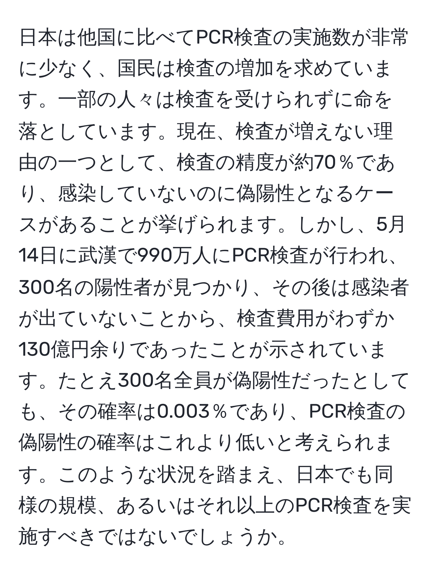 日本は他国に比べてPCR検査の実施数が非常に少なく、国民は検査の増加を求めています。一部の人々は検査を受けられずに命を落としています。現在、検査が増えない理由の一つとして、検査の精度が約70％であり、感染していないのに偽陽性となるケースがあることが挙げられます。しかし、5月14日に武漢で990万人にPCR検査が行われ、300名の陽性者が見つかり、その後は感染者が出ていないことから、検査費用がわずか130億円余りであったことが示されています。たとえ300名全員が偽陽性だったとしても、その確率は0.003％であり、PCR検査の偽陽性の確率はこれより低いと考えられます。このような状況を踏まえ、日本でも同様の規模、あるいはそれ以上のPCR検査を実施すべきではないでしょうか。