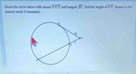 Given the circle below with secant VUT and tangent overline ST , find the lengih of overline VU. Round to the 
nearest tenth if necessary.