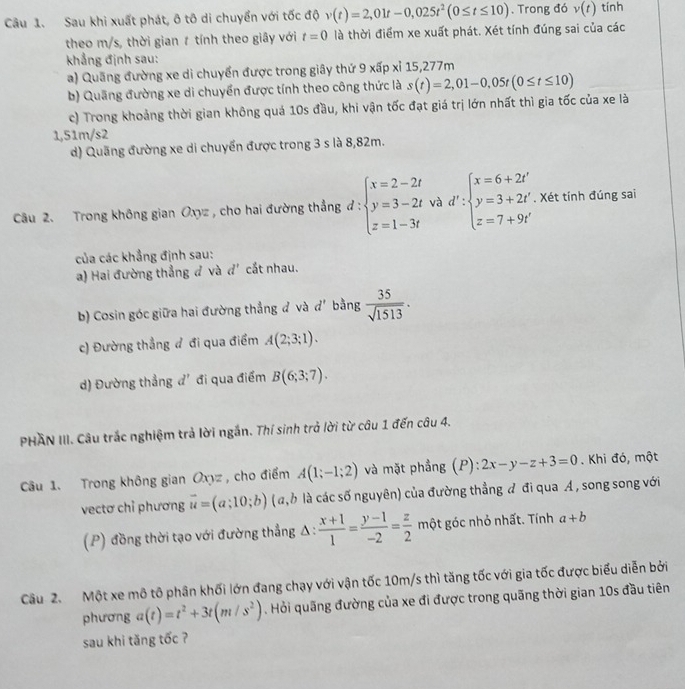 Sau khi xuất phát, ô tô di chuyển với tốc độ v(t)=2,01t-0,025t^2(0≤ t≤ 10). Trong đó v(t) tính
theo m/s, thời gian 1 tính theo giây với t=0 là thời điểm xe xuất phát. Xét tính đúng sai của các
khẳng định sau:
a) Quầng đường xe di chuyển được trong giây thứ 9 xấp xỉ 15,277m
b) Quang đường xe di chuyển được tính theo công thức là s(t)=2,01-0,05t(0≤ t≤ 10)
c) Trong khoảng thời gian không quá 10s đầu, khi vận tốc đạt giá trị lớn nhất thì gia tốc của xe là
1,51m/s2
d) Quãng đường xe di chuyển được trong 3 s là 8,82m.
Câu 2. Trong không gian Oxyz , cho hai đường thắng đ : beginarrayl x=2-2t y=3-2t z=1-3tendarray. và d':beginarrayl x=6+2t' y=3+2t' z=7+9t'endarray.. Xét tính đúng sai
của các khẳng định sau:
a) Hai đường thẳng đ và đ' cắt nhau.
b) Cosin góc giữa hai đường thẳng đ và d' bằng  35/sqrt(1513) ·
c) Đường thẳng đ đi qua điểm A(2;3;1).
d) Đường thẳng đ' đi qua điểm B(6;3;7).
PHAN III. Câu trắc nghiệm trả lời ngắn. Thí sinh trở lời từ câu 1 đến câu 4.
Câu 1. Trong không gian Oxyz, cho điểm A(1;-1;2) và mặt phẳng (P): 2x-y-z+3=0. Khi đó, một
vectơ chỉ phương vector u=(a;10;b) (a, 6 là các số nguyên) của đường thẳng đ đi qua A , song song với
(P) đồng thời tạo với đường thẳng △ : : (x+1)/1 = (y-1)/-2 = z/2  m ột góc nhỏ nhất. Tính a+b
Câu 2. Một xe mô tô phân khối lớn đang chạy với vận tốc 10m/s thì tăng tốc với gia tốc được biểu diễn bởi
phương a(t)=t^2+3t(m/s^2). Hỏi quãng đường của xe đi được trong quãng thời gian 10s đầu tiên
sau khi tăng tốc ?