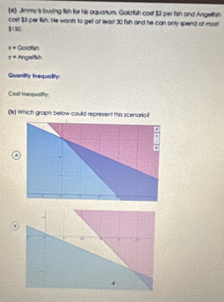 (2) Jimmy is buying fish for his aquarium, Goldfish cost $2 per fish and Angellish 
cost $5 per fish. He wants to get at least 30 fish and he can only spend at most
$1 52.
x= Goldfsh
y= Angelfish 
Quantity inequality: 
Cost Inequality; 
(b) Which graph below could represent this scenario?