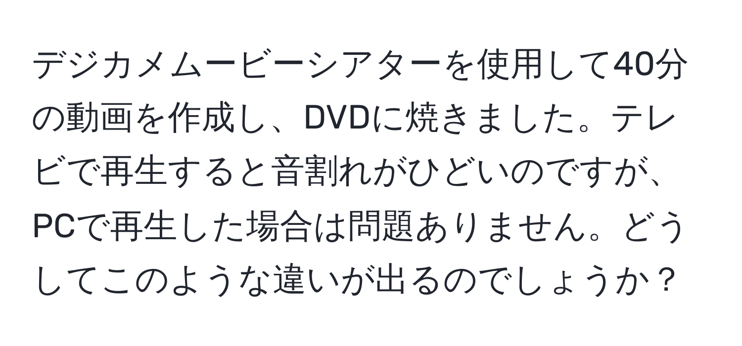 デジカメムービーシアターを使用して40分の動画を作成し、DVDに焼きました。テレビで再生すると音割れがひどいのですが、PCで再生した場合は問題ありません。どうしてこのような違いが出るのでしょうか？