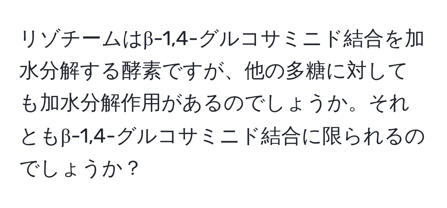 リゾチームはβ-1,4-グルコサミニド結合を加水分解する酵素ですが、他の多糖に対しても加水分解作用があるのでしょうか。それともβ-1,4-グルコサミニド結合に限られるのでしょうか？
