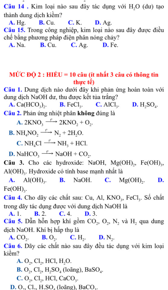 Kim loại nào sau đây tác dụng với H_2O ( dư) tạo
thành dung dịch kiểm?
A. Hg. B. Cu. C. K. D. Ag.
Câu 15. Trong công nghiệp, kim loại nào sau đây được điều
chế bằng phương pháp điện phân nóng chảy?
A. Na. B. Cu. C. Ag. D. Fe.
MƯC ĐQ 2 : HIÉU =10 câu (ít nhất 3 câu có thông tin
thực tế)
Câu 1. Dung dịch nào dưới đây khi phản ứng hoàn toàn với
dung dịch NaOH dư, thu được kết tủa trắng?
A. Ca(HCO_3)_2. B. FeCl_3. C. AlCl_3. D. H_2SO_4.
Câu 2. Phản ứng nhiệt phân không đúng là
A. 2KNO_3to 2KNO_2+O_2.
B. NH_4NO_2xrightarrow t°N_2+2H_2O.
C. NH_4Clxrightarrow r_3NH_3+HCl.
D. NaHCO_3to NaOH+CO_2.
Câu 3. Cho các hydroxide: NaOH,Mg(OH)_2,Fe(OH)_3,
Al(OH)_3. Hydroxide có tính base mạnh nhất là
A. Al(OH)_3. B. NaOH. C. Mg(OH)_2. D.
Fe(OH)_3.
Câu 4. Cho dãy các chất sau: Cu,Al,KNO_3,FeCl_3. Số chất
trong dãy tác dụng được với dung dịch N OH là
A. 1. B. 2. C. 4. D. 3.
Câu 5. Dẫn hỗn hợp khí gwidehat C m CO_2,O_2,N_2 và H_2 qua dung
dịch NaOH. Khí bị hấp thụ là
A. CO_2. B. O_2. C. H_2. D. N_2.
Câu 6. Dãy các chất nào sau đây đều tác dụng với kim loại
kiềm?
A. O_2,Cl_2,HCl,H_2O.
B. O_2,Cl_2,H_2SO_4 (loang . BaSO_4.
C. O_2,Cl_2,HCl,CaCO_3.
D. O.. Cl.. H、SO. (loãng), BaCO..