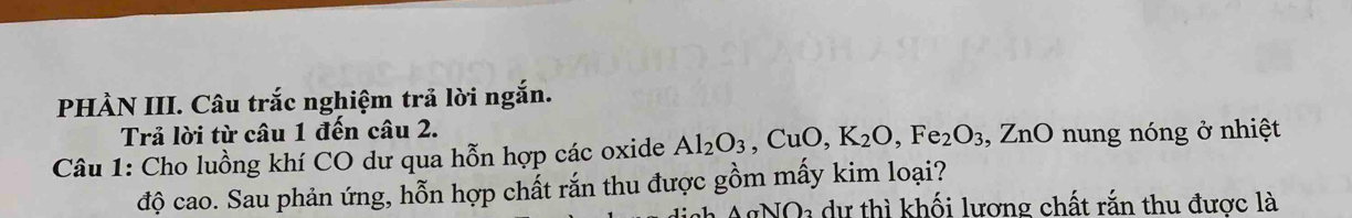 PHÀN III. Câu trắc nghiệm trả lời ngắn. 
Trả lời từ câu 1 đến câu 2. 
Câu 1: Cho luồng khí CO dư qua hỗn hợp các oxide Al_2O_3, CuO, K_2O, Fe_2O_3 , ZnO nung nóng ở nhiệt 
độ cao. Sau phản ứng, hỗn hợp chất rắn thu được gồm mấy kim loại?
O_2 * dự thì khối lương chất rắn thu được là