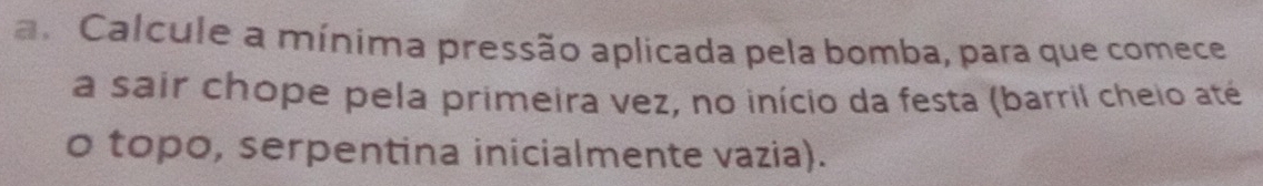 Calcule a mínima pressão aplicada pela bomba, para que comece 
a sair chope pela primeira vez, no início da festa (barril cheio até 
o topo, serpentina inicialmente vazia).