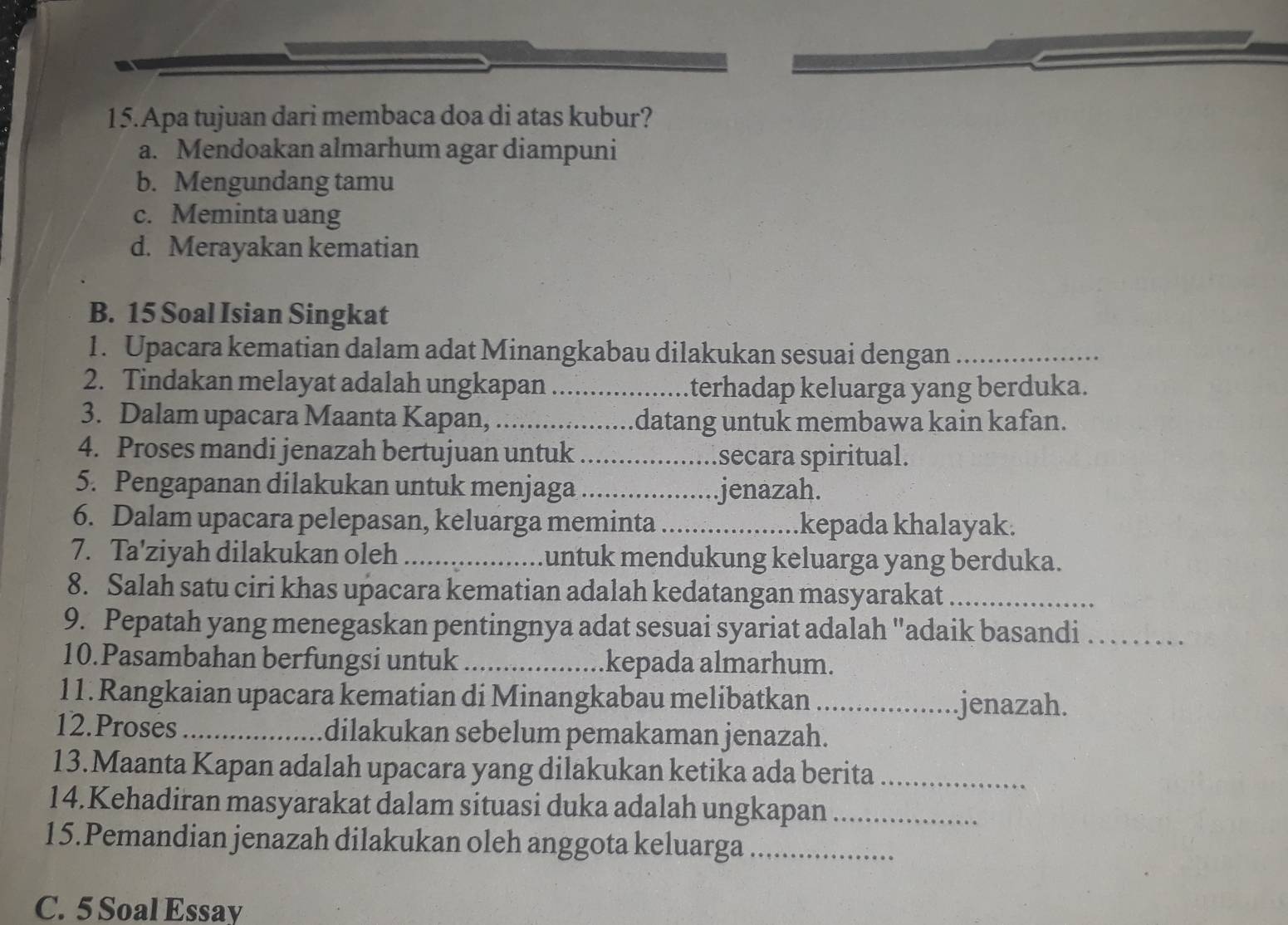 Apa tujuan dari membaca doa di atas kubur?
a. Mendoakan almarhum agar diampuni
b. Mengundang tamu
c. Meminta uang
d. Merayakan kematian
B. 15 Soal Isian Singkat
1. Upacara kematian dalam adat Minangkabau dilakukan sesuai dengan_
2. Tindakan melayat adalah ungkapan _terhadap keluarga yang berduka.
3. Dalam upacara Maanta Kapan, _datang untuk membawa kain kafan.
4. Proses mandi jenazah bertujuan untuk _secara spiritual.
5. Pengapanan dilakukan untuk menjaga _jenazah.
6. Dalam upacara pelepasan, keluarga meminta _kepada khalayak.
7. Ta'ziyah dilakukan oleh _untuk mendukung keluarga yang berduka.
8. Salah satu ciri khas upacara kematian adalah kedatangan masyarakat_
9. Pepatah yang menegaskan pentingnya adat sesuai syariat adalah "adaik basandi_
10.Pasambahan berfungsi untuk _kepada almarhum.
11. Rangkaian upacara kematian di Minangkabau melibatkan _jenazah.
12.Proses_ dilakukan sebelum pemakaman jenazah.
13.Maanta Kapan adalah upacara yang dilakukan ketika ada berita_
14.Kehadiran masyarakat dalam situasi duka adalah ungkapan_
15.Pemandian jenazah dilakukan oleh anggota keluarga_
C. 5 Soal Essay