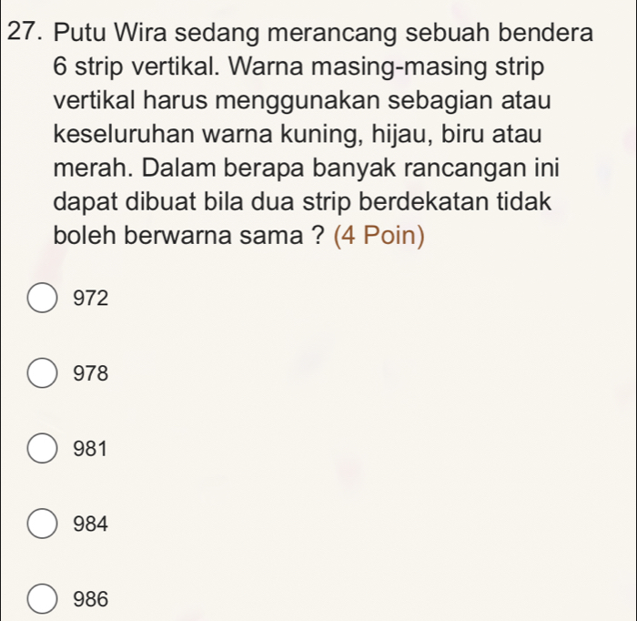 Putu Wira sedang merancang sebuah bendera
6 strip vertikal. Warna masing-masing strip
vertikal harus menggunakan sebagian atau
keseluruhan warna kuning, hijau, biru atau
merah. Dalam berapa banyak rancangan ini
dapat dibuat bila dua strip berdekatan tidak
boleh berwarna sama ? (4 Poin)
972
978
981
984
986