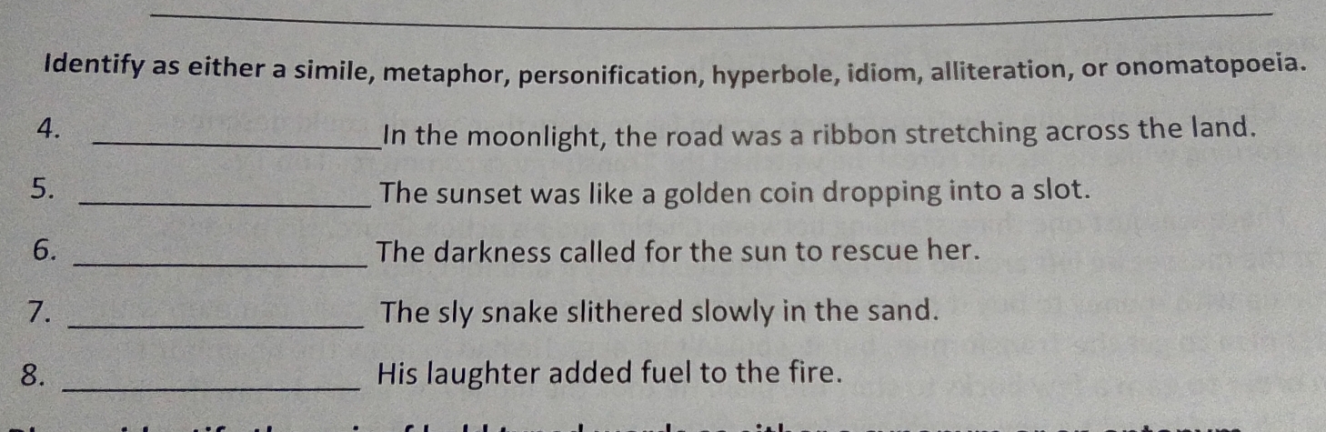 Identify as either a simile, metaphor, personification, hyperbole, idiom, alliteration, or onomatopoeia. 
4. _In the moonlight, the road was a ribbon stretching across the land. 
5. _The sunset was like a golden coin dropping into a slot. 
6. _The darkness called for the sun to rescue her. 
7. _The sly snake slithered slowly in the sand. 
8. _His laughter added fuel to the fire.