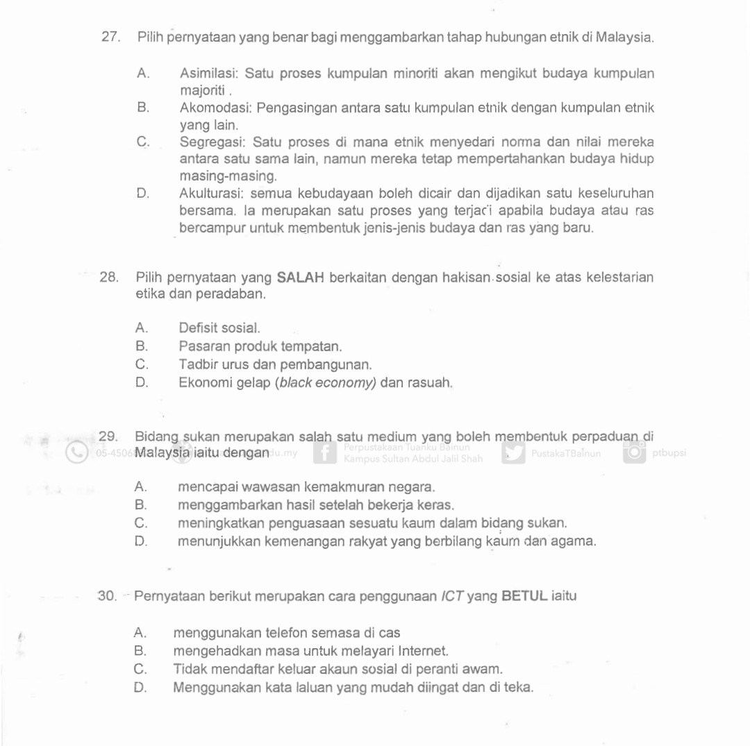 Pilih pernyataan yang benar bagi menggambarkan tahap hubungan etnik di Malaysia.
A. Asimilasi: Satu proses kumpulan minoriti akan mengikut budaya kumpulan
majoriti .
B. Akomodasi: Pengasingan antara satu kumpulan etnik dengan kumpulan etnik
yang lain.
C.  Segregasi: Satu proses di mana etnik menyedari norma dan nilai mereka
antara satu sama lain, namun mereka tetap mempertahankan budaya hidup
masing-masing.
D.       Akulturasi: semua kebudayaan boleh dicair dan dijadikan satu keseluruhan
bersama. la merupakan satu proses yang terjac'i apabila budaya atau ras
bercampur untuk membentuk jenis-jenis budaya dan ras yang baru.
28. Pilih pernyataan yang SALAH berkaitan dengan hakisan sosial ke atas kelestarian
etika dan peradaban.
A. Defisit sosial.
B. Pasaran produk tempatan.
C. Tadbir urus dan pembangunan.
D. Ekonomi gelap (black economy) dan rasuah.
29. Bidang sukan merupakan salah satu medium yang boleh membentuk perpaduan di
05-4506 Malaysia iaitu dengan Ju.my PustakaTBalnun ptbupsi
Ka
Jall Shar
A. mencapai wawasan kemakmuran negara.
B. menggambarkan hasil setelah bekerja keras.
C. meningkatkan penguasaan sesuatu kaum dalam bidang sukan.
D. menunjukkan kemenangan rakyat yang berbilang kaur dan agama.
30. - Pernyataan berikut merupakan cara penggunaan /CT yang BETUL iaitu
A. menggunakan telefon semasa di cas
B. mengehadkan masa untuk melayari Internet.
C. Tidak mendaftar keluar akaun sosial di peranti awam.
D. Menggunakan kata laluan yang mudah diingat dan di teka.