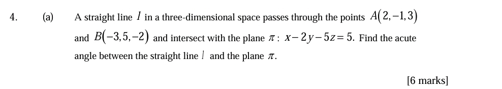 A straight line / in a three-dimensional space passes through the points A(2,-1,3)
and B(-3,5,-2) and intersect with the plane π : x-2y-5z=5. Find the acute 
angle between the straight line / and the plane π. 
[6 marks]