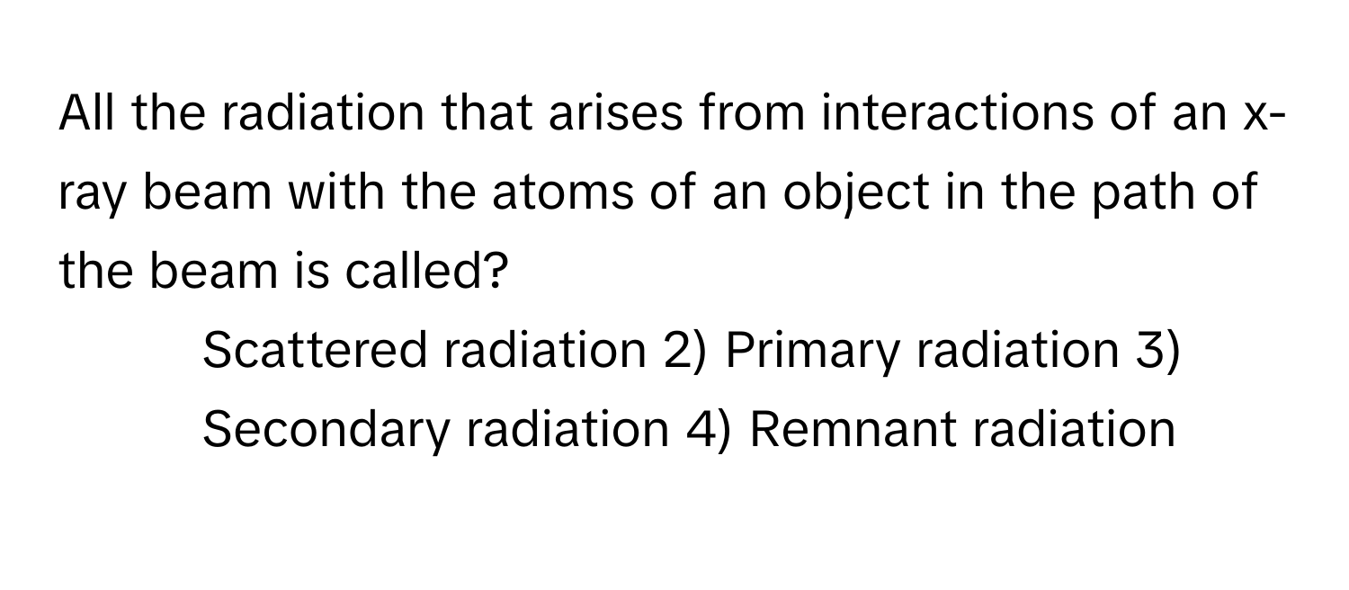 All the radiation that arises from interactions of an x-ray beam with the atoms of an object in the path of the beam is called?

1) Scattered radiation 2) Primary radiation 3) Secondary radiation 4) Remnant radiation