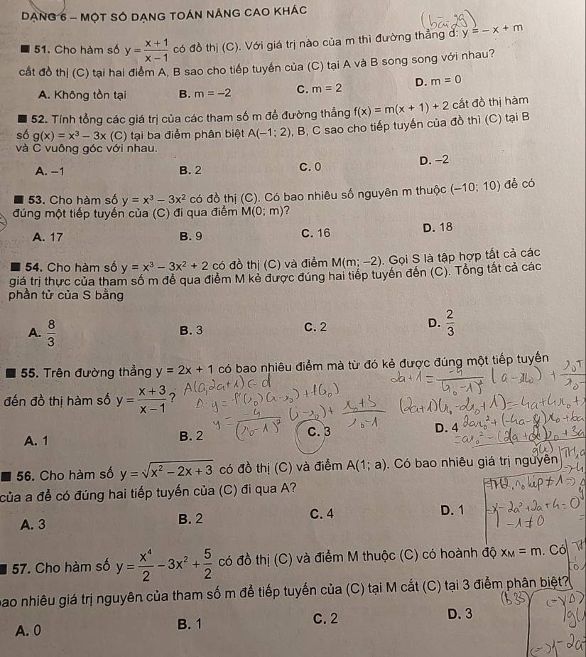 DạnG 6 - MộT SÓ DẠnG TOÁN nÁnG CAO KhÁc
51. Cho hàm số y= (x+1)/x-1  có đồ thị (C). Với giá trị nào của m thì đường thẳng d: y=-x+m
cắt đồ thị (C) tại hai điểm A, B sao cho tiếp tuyến của (C) tại A và B song song với nhau?
A. Không tồn tại B. m=-2 C. m=2 D. m=0
52. Tính tổng các giá trị của các tham số m để đường thẳng f(x)=m(x+1)+2 cắt đồ thị hàm
số g(x)=x^3-3x (C) tại ba điểm phân biệt A(-1;2) , B, C sao cho tiếp tuyến của đồ thì (C) tại B
và C vuông góc với nhau.
A. −1 B. 2 C. 0 D. -2
53. Cho hàm số y=x^3-3x^2 có đồ thị (C). Có bao nhiêu số nguyên m thuộc (-10;10) đề có
đúng một tiếp tuyến của (C) đi qua điểm M(0;m) ?
A. 17 B. 9 C.16 D. 18
54. Cho hàm số y=x^3-3x^2+2 có đồ thị (C) và điểm M(m;-2). Gọi S là tập hợp tất cả các
giá trị thực của tham số m đễ qua điểm M kẻ được đúng hai tiếp tuyên đến (C). Tổng tất cả các
phần tử của S bằng
A.  8/3  B. 3 C.2
D.  2/3 
55. Trên đường thẳng y=2x+1 có bao nhiêu điểm mà từ đó kẻ được đúng một tiếp tuyến
đến đồ thị hàm số y= (x+3)/x-1  ?
A. 1 B. 2 C. 3 D. 4
56. Cho hàm số y=sqrt(x^2-2x+3) có đồ thị (C) và điểm A(1;a). Có bao nhiêu giá trị nguyên
của a đề có đúng hai tiếp tuyến của (C) đi qua A?
A. 3 B. 2
C. 4 D. 1
57. Cho hàm số y= x^4/2 -3x^2+ 5/2  có đồ thị (C) và điểm M thuộc (C) có hoành  độ x_M=m. Có
bao nhiêu giá trị nguyên của tham số m để tiếp tuyến của (C) tại M cắt (C) tại 3 điểm phân biệt?
A. 0 B. 1
C. 2 D. 3