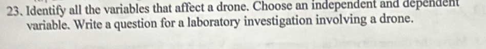 Identify all the variables that affect a drone. Choose an independent and dependent 
variable. Write a question for a laboratory investigation involving a drone.