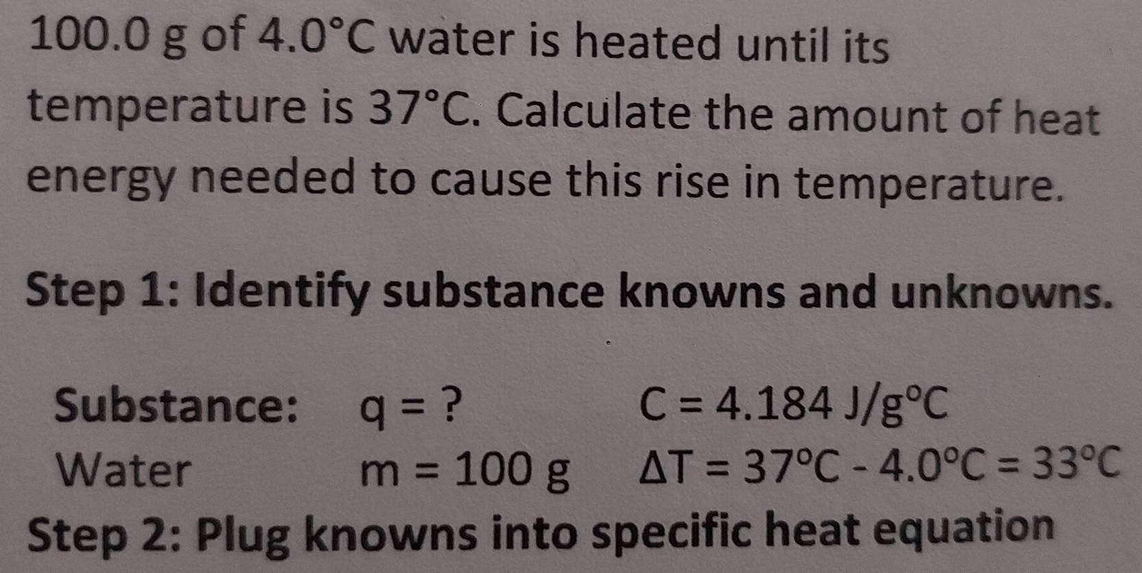 100.0 g of 4.0°C water is heated until its 
temperature is 37°C. Calculate the amount of heat 
energy needed to cause this rise in temperature. 
Step 1: Identify substance knowns and unknowns. 
Substance: q= ? C=4.184J/g°C
Water m=100g △ T=37°C-4.0°C=33°C
Step 2: Plug knowns into specific heat equation