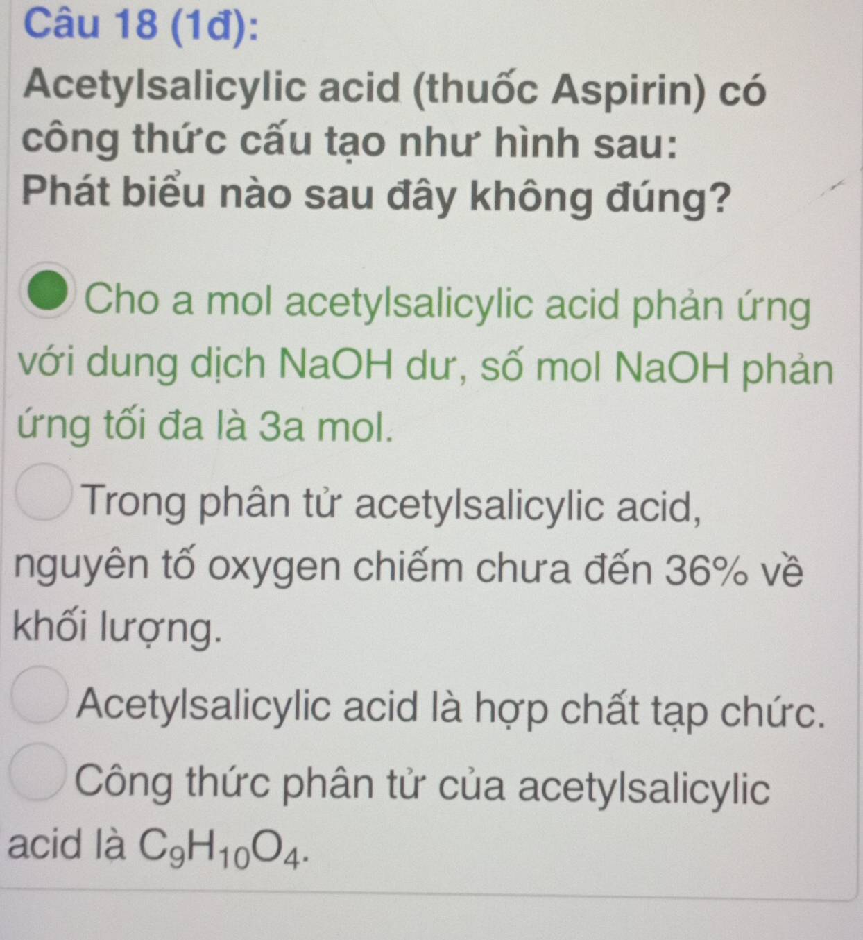 (1đ):
Acetylsalicylic acid (thuốc Aspirin) có
công thức cấu tạo như hình sau:
Phát biểu nào sau đây không đúng?
Cho a mol acetylsalicylic acid phản ứng
với dung dịch NaOH dư, số mol NaOH phản
ứng tối đa là 3a mol.
Trong phân tử acetylsalicylic acid,
nguyên tố oxygen chiếm chưa đến 36% về
khối lượng.
Acetylsalicylic acid là hợp chất tạp chức.
Công thức phân tử của acetylsalicylic
acid là C_9H_10O_4.