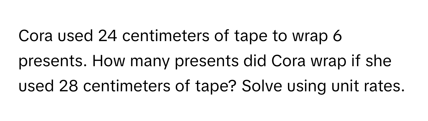 Cora used 24 centimeters of tape to wrap 6 presents. How many presents did Cora wrap if she used 28 centimeters of tape? Solve using unit rates.