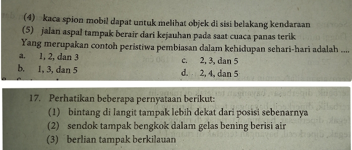 (4) kaca spion mobil dapat untuk melihat objek di sisi belakang kendaraan
(5) jalan aspal tampak berair dari kejauhan pada saat cuaca panas terik
Yang merupakan contoh peristiwa pembiasan dalam kehidupan sehari-hari adalah ....
a. 1, 2, dan 3 c. 2, 3, dan 5
b. 1, 3, dan 5 d. 2, 4, dan 5
17. Perhatikan beberapa pernyataan berikut:
(1) bintang di langit tampak lebih dekat dari posisi sebenarnya
(2) sendok tampak bengkok dalam gelas bening berisi air
(3) berlian tampak berkilauan