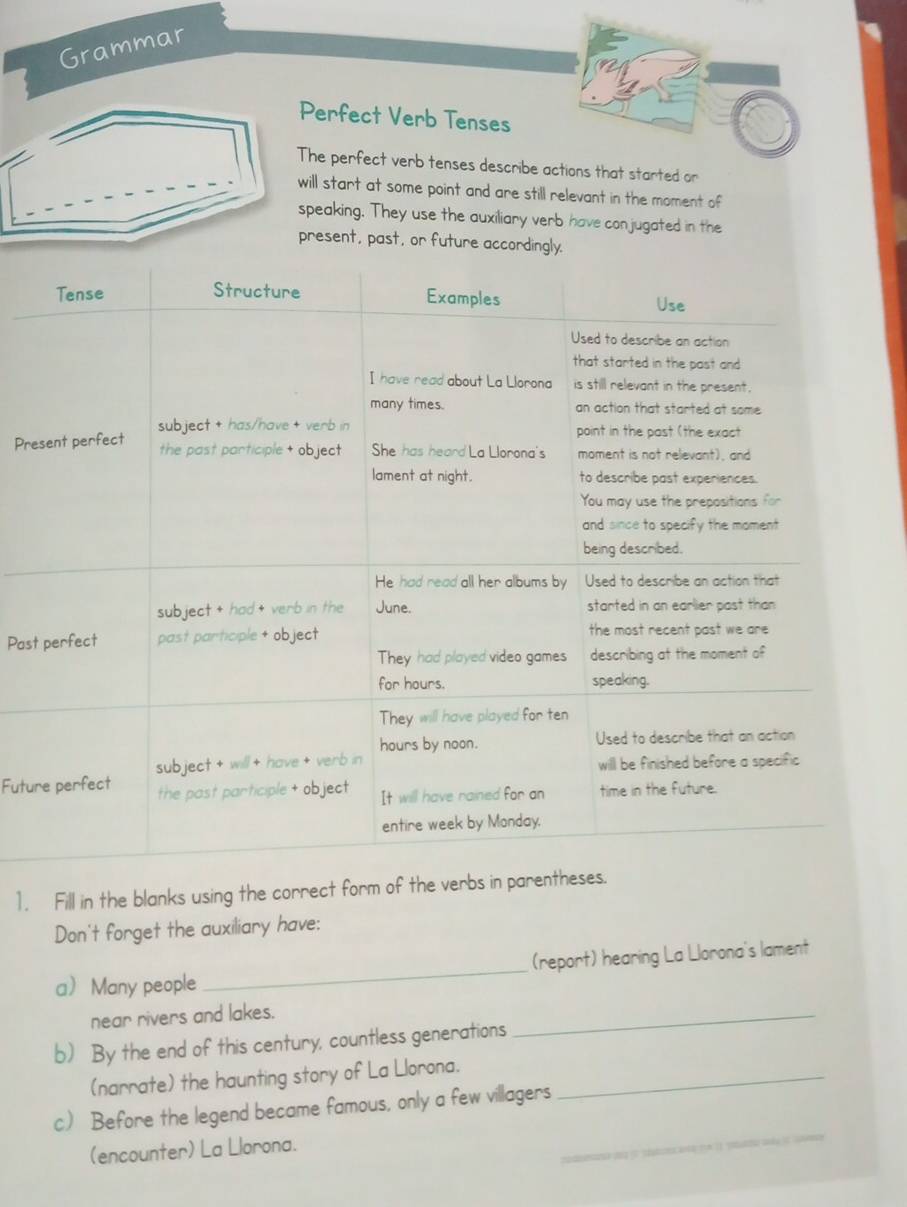 Grammar 
erfect Verb Tenses 
e perfect verb tenses describe actions that started or 
l start at some point and are still relevant in the moment of 
eaking. They use the auxiliary verb have conjugated in the 
esent, past, or future accordingly. 
Pre 
Past 
Futu 
1. Fill in the blanks using the correct form of the verbs in parentheses. 
Don't forget the auxiliary have: 
a Many people _(report) hearing La Llorona's lament 
near rivers and lakes. 
b) By the end of this century, countless generations 
_ 
(narrate) the haunting story of La Llorona._ 
_ 
c) Before the legend became famous, only a few villagers 
(encounter) La Llorona.