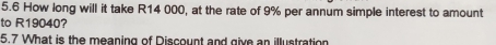 5.6 How long will it take R14 000, at the rate of 9% per annum simple interest to amount 
to R19040? 
5.7 What is the meaning of Discount and give an illustration