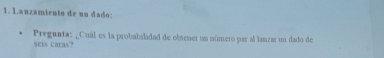 Lanzamiento de un dado: 
Pregunta: ¿Cuál es la probabilidad de obtener un número par al lanzar un dado de 
seis caras?