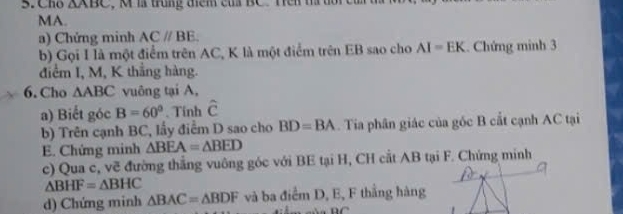 Cho △ ABC M la trung thêm của BC. Tên m tổi ca t 
MA. 
a) Chứng minh AC//BE. 
b) Gọi I là một điểm trên AC, K là một điểm trên EB sao cho AI=EK. Chứng minh 3 
điểm I, M, K thắng hàng. 
6. Cho △ ABC vuông tại A, 
a) Biết góc B=60°. Tinh hat c
b) Trên cạnh BC, lấy điểm D sao cho BD=BA. Tia phân giác của gốc B cắt cạnh AC tại 
E. Chứng minh △ BEA=△ BED
c) Qua c, về đường thắng vuông góc với BE tại H, CH cắt AB tại F. Chứng minh
△ BHF=△ BHC
d) Chứng minh △ BAC=△ BDF và ba điểm D, E, F thắng hàng