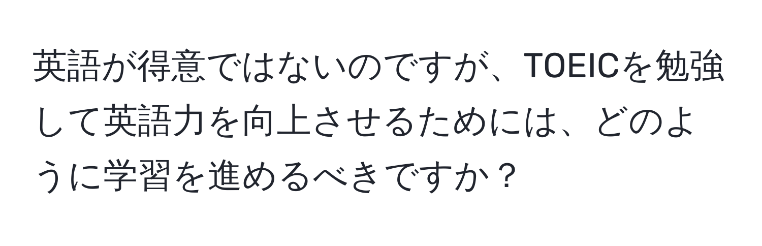 英語が得意ではないのですが、TOEICを勉強して英語力を向上させるためには、どのように学習を進めるべきですか？