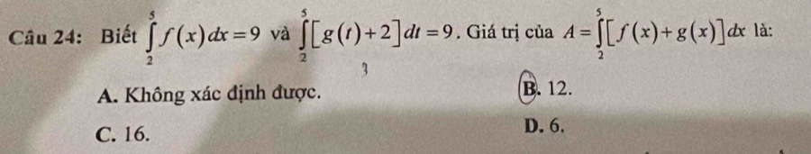 Biết ∈tlimits _2^5f(x)dx=9 và ∈tlimits _2^5[g(t)+2]dt=9. Giá trị của A=∈tlimits _2^5[f(x)+g(x)]dx là:
A. Không xác định được. B. 12.
C. 16. D. 6.