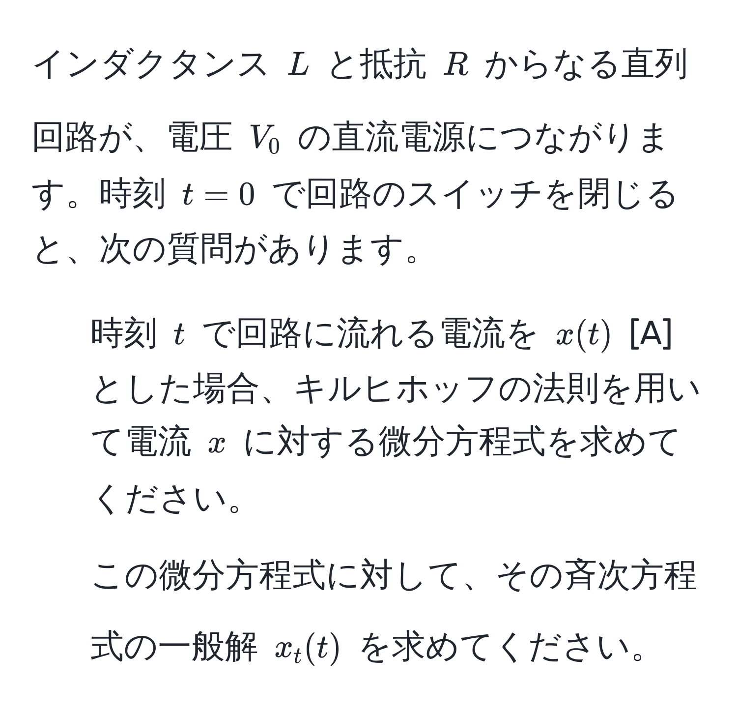 インダクタンス $L$ と抵抗 $R$ からなる直列回路が、電圧 $V_0$ の直流電源につながります。時刻 $t = 0$ で回路のスイッチを閉じると、次の質問があります。  
1) 時刻 $t$ で回路に流れる電流を $x(t)$ [A] とした場合、キルヒホッフの法則を用いて電流 $x$ に対する微分方程式を求めてください。  
  
2) この微分方程式に対して、その斉次方程式の一般解 $x_t(t)$ を求めてください。