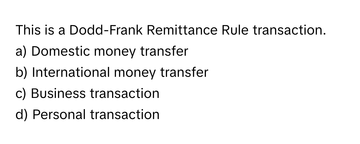 This is a Dodd-Frank Remittance Rule transaction.
a) Domestic money transfer 
b) International money transfer 
c) Business transaction 
d) Personal transaction