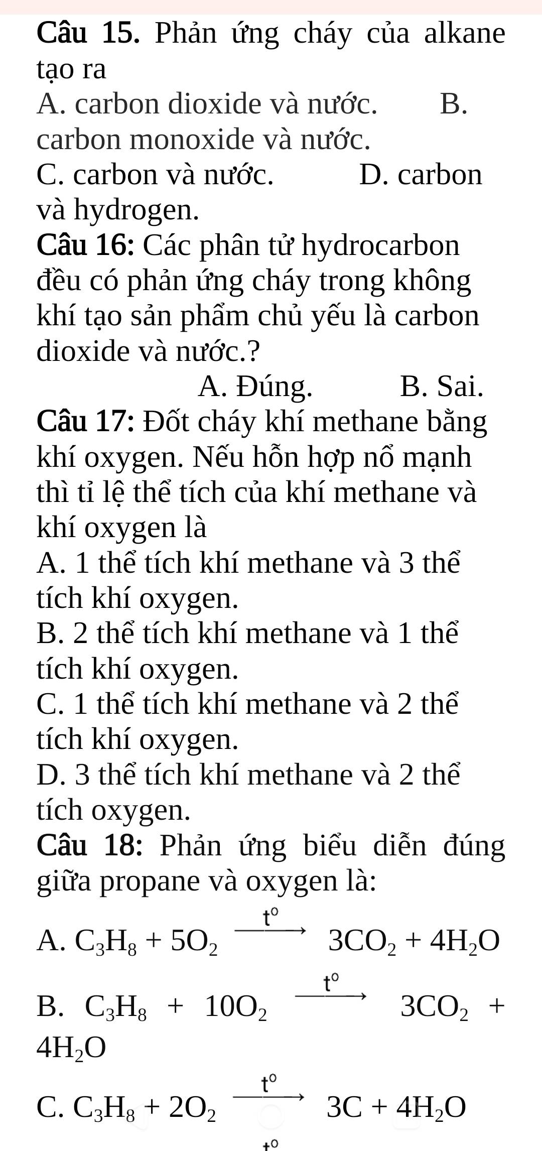 Phản ứng cháy của alkane
tạo ra
A. carbon dioxide và nước. B.
carbon monoxide và nước.
C. carbon và nước. D. carbon
và hydrogen.
Câu 16: Các phân tử hydrocarbon
đều có phản ứng cháy trong không
khí tạo sản phẩm chủ yếu là carbon
dioxide và nước.?
A. Đúng. B. Sai.
Câu 17: Đốt cháy khí methane bằng
khí oxygen. Nếu hỗn hợp nổ mạnh
thì tỉ lệ thể tích của khí methane và
khí oxygen là
A. 1 thể tích khí methane và 3 thể
tích khí oxygen.
B. 2 thể tích khí methane và 1 thể
tích khí oxygen.
C. 1 thể tích khí methane và 2 thể
tích khí oxygen.
D. 3 thể tích khí methane và 2 thể
tích oxygen.
Câu 18: Phản ứng biểu diễn đúng
giữa propane và oxygen là:
A. C_3H_8+5O_2xrightarrow t°3CO_2+4H_2O
B. C_3H_8+10O_2xrightarrow t°3CO_2+
4H_2O
C. C_3H_8+2O_2xrightarrow t°3C+4H_2O
+0