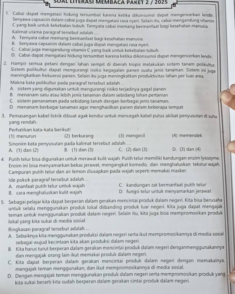 SʊÀL lIterasI Mémbaca Paket 2 / 2025
1. Cabai dapat mengatasi hidung tersumbat karena ketika dikonsumsi dapat mengencerkan lendir.
Senyawa capsaicin dalam cabai juga dapat mengatasi rasa nyeri. Selain itu, cabai mengandung vitamin
C yang baik untuk kekebalan tubuh. Temyata cabai memang bermanfaat bagi kesehatan manusia.
Kalimat utama paragraf tersebut adalah ....
A. Ternyata cabai memang bermanfaat bagi kesehatan manusia
B. Senyawa capsaicin dalam cabai juga dapat mengatasi rasa nyeri.
C. Cabai juga mengandung vitamin C yang baik untuk kekebalan tubuh.
D. Cabai dapat mengatasi hidung tersumbat karena ketika dikonsumsi dapat mengencerkan lendir.
2. Hampir semua petani dengan' lahan sempit di daerah tropis melakukan sistem tanam polikultur.
Sistem polikultur dapat mengurangi risiko kegagalan panen suatu jenis tanaman. Sistem ini juga
meningkatkan frekuensi panen. Selain itu juga meningkatkan produktivitas lahan per luas area.
Makna kata polikultur pada paragraf tersebut adalah
A sistem yang digunakan untuk mengurangi risiko terjadinya gagal panen
B. menanam satu atau lebih jenis tanaman dalam sebidang lahan pertanian
C sistem penanaman pada sebidang tanah derıgan berbagai jenis tanaman.
D. menanam berbagai tanaman agar menghasilkan parıen dalam beberapa tempat
3. Pemasangan kabel listrik dibuat agak kendur untuk mencegah kabel putus akibat penyusutan di suhu
yang rendah
Perhatikan kata-kata berikut!
(1) menurun (2) berkurang (3) mengecil (4) memendek
Sinonim kata penyusutan pada kalimat tersebut adalah ....
A. (1) dan (2) B. (1) dan (3) C. (2) dan (3) D. (3) dan (4)
4. Putih telur bisa digunakan untuk merawat kulit wajah. Putih telur memiliki kandungan enzim lysozyme.
Enzim ini bisa menyamarkan bekas jerawat, mengangkat komedo, dan menghaluskan tekstur wajah.
Campuran putih telur dan air lemon diusapkan pada wajah seperti memakai masker.
Ide pokok paragraf tersebut adalah
A. manfaat putih telur untuk wajah C kandungan zat bermanfaat putih telur
B. cara menghaluskan kulit wajah D. fungsi telur untuk menyamarkan jerawat
5. Sebagai pelajar kita dapat berperan dalam gerakan mencintai produk dalam negeri. Kita bisa berusaha
untuk selalu menggunakan produk lokal diibanding produk luar negeri. Kita juga dapat mengajak
teman untuk menggunakan produk dalam negeri. Selain itu, kita juga bisa mempromosikan produk
lokal yang kita sukai di media sosial
Ringkasan paragraf tersebut adalah ....
A. Sebaiknya kita menggunakan produksi dalam negeri serta ikut mempromosikannya di media sosial
sebagai wujud kecintaan kita akan produksi dalam negeri.
B. Kita harus turut berperan dalam gerakan mencintai produk dalam negeri denganmenggunakannya
dan mengajak orang lain ikut memakai produk dalam negeri.
C. Kita dapat berperan dalam gerakan mencintai produk dalam negeri dengan memakainya,
mengajak teman menggunakan, dan ikut mempromosikannya di media sosial.
D. Dengan mengajak teman menggunakan produk dalam negeri serta mempromosikan produk yang
kita sukai berarti kita sudah berperan dalam gerakan cintai produk dalam negeri.