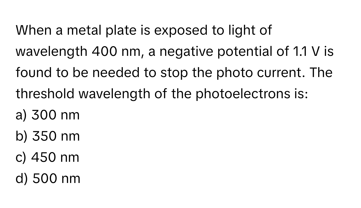 When a metal plate is exposed to light of wavelength 400 nm, a negative potential of 1.1 V is found to be needed to stop the photo current. The threshold wavelength of the photoelectrons is:

a) 300 nm 
b) 350 nm 
c) 450 nm 
d) 500 nm