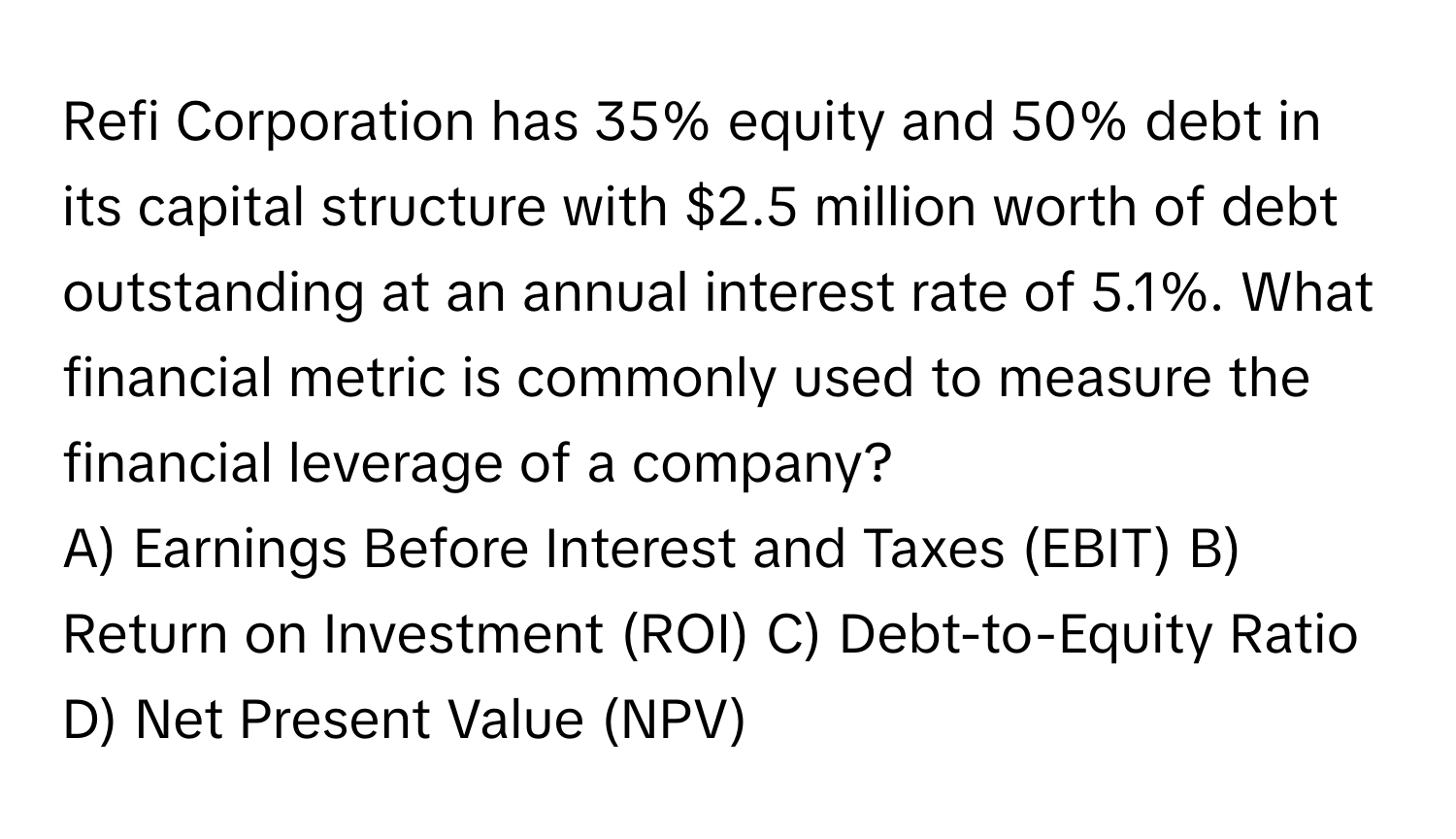 Refi Corporation has 35% equity and 50% debt in its capital structure with $2.5 million worth of debt outstanding at an annual interest rate of 5.1%. What financial metric is commonly used to measure the financial leverage of a company?

A) Earnings Before Interest and Taxes (EBIT) B) Return on Investment (ROI) C) Debt-to-Equity Ratio D) Net Present Value (NPV)