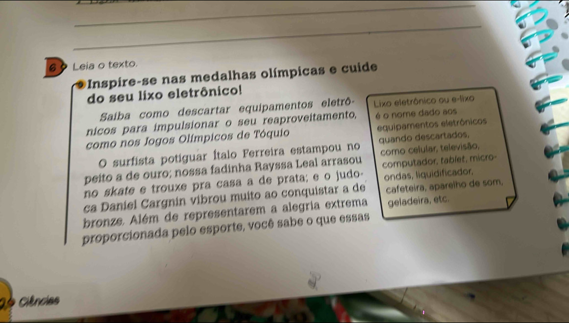 Leia o texto, 
Inspire-se nas medalhas olímpicas e cuide 
do seu lixo eletrônico! 
Saiba como descartar equipamentos eletrô- Lixo eletrônico ou e-lixo 
nicos para impulsionar o seu reaproveitamento, é o nome dado aos 
como nos Jogos Olímpicos de Tóquio equipamentos eletrônicos 
O surfista potiguar Ítalo Ferreira estampou no quando descartados, 
como celular, televisão, 
peito a de ouro; nossa fadinha Rayssa Leal arrasou computador, tablet, micro- 
no skate e trouxe pra casa a de prata; e o judo- ondas, liquidificador. 
ca Daniel Cargnin vibrou muito ao conquistar a de cafeteira, aparelho de som, 
bronze. Além de representarem a alegria extrema geladeira, etc. 
proporcionada pelo esporte, você sabe o que essas 
Ciências