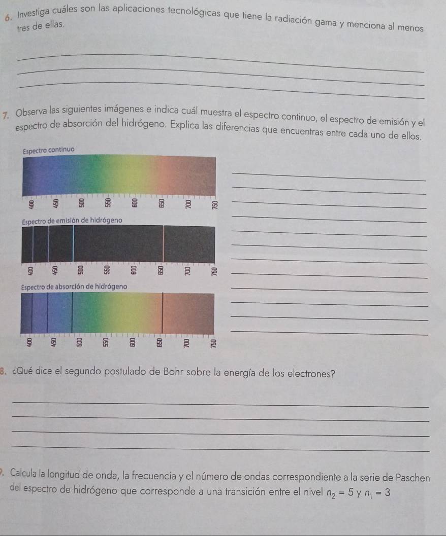 Investiga cuáles son las aplicaciones tecnológicas que tiene la radiación gama y menciona al menos 
tres de ellas. 
_ 
_ 
_ 
7. Observa las siguientes imágenes e indica cuál muestra el espectro continuo, el espectro de emisión y el 
espectro de absorción del hidrógeno. Explica las diferencias que encuentras entre cada uno de ellos. 
Espectro continuo 
_ 
_ 
_ 
_ 
Espectro de emisión de hidrógeno 
_ 
_ 
_ 

_ 
Espectro de absorción de hidrógeno 
_ 
_ 
_ 
_ 


8. ¿Qué dice el segundo postulado de Bohr sobre la energía de los electrones? 
_ 
_ 
_ 
_ 
. Calcula la longitud de onda, la frecuencia y el número de ondas correspondiente a la serie de Paschen 
del espectro de hidrógeno que corresponde a una transición entre el nivel n_2=5 y n_1=3