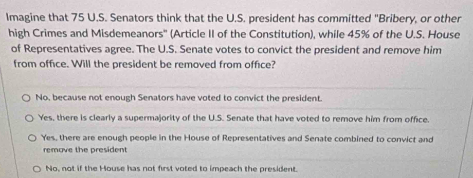 Imagine that 75 U.S. Senators think that the U.S. president has committed "Bribery, or other
high Crimes and Misdemeanors'' (Article II of the Constitution), while 45% of the U.S. House
of Representatives agree. The U.S. Senate votes to convict the president and remove him
from office. Will the president be removed from office?
No, because not enough Senators have voted to convict the president.
Yes, there is clearly a supermajority of the U.S. Senate that have voted to remove him from office.
Yes, there are enough people in the House of Representatives and Senate combined to convict and
remove the president
No, not if the House has not first voted to impeach the president.