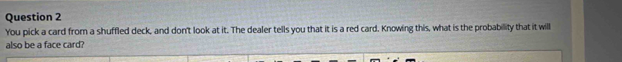 You pick a card from a shuffled deck, and don't look at it. The dealer tells you that it is a red card. Knowing this, what is the probability that it will 
also be a face card?