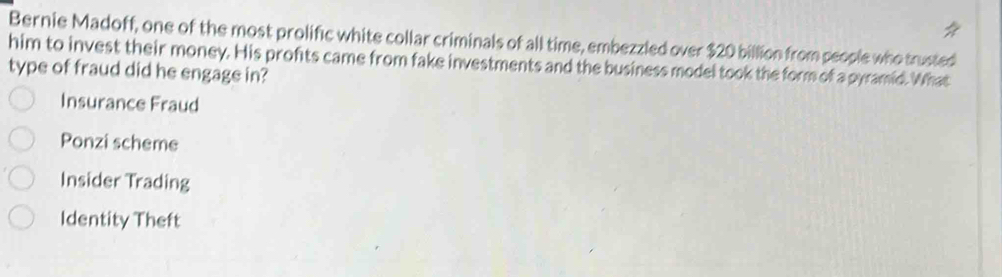 Bernie Madoff, one of the most prolific white collar criminals of all time, embezzled over $20 billion from people who trusted
him to invest their money. His profts came from fake investments and the business model took the form of a pyramid. What
type of fraud did he engage in?
Insurance Fraud
Ponzi scheme
Insider Trading
Identity Theft