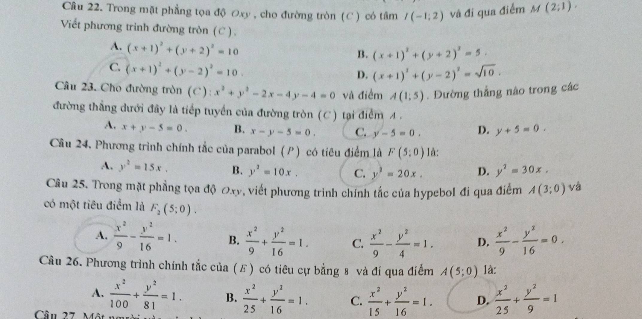 Trong mặt phẳng tọa độ Oxy , cho đường tròn (C ) có tâm I(-1;2) và đi qua điểm M(2;1).
Viết phương trình đường tròn (C ).
A. (x+1)^2+(y+2)^2=10
B. (x+1)^2+(y+2)^2=5.
C. (x+1)^2+(y-2)^2=10.
D. (x+1)^2+(y-2)^2=sqrt(10).
Câu 23. Cho đường tròn (C): x^2+y^2-2x-4y-4=0 và điểm A(1;5). Đường thẳng nào trong các
đường thẳng dưới đây là tiếp tuyển của đường tròn (C) tại điểm A .
A. x+y-5=0.
B. x-y-5=0. C. y-5=0. D. y+5=0,
Câu 24. Phương trình chính tắc của parabol (P) có tiêu điểm là F(5;0) là:
A. y^2=15x. y^2=10x, y^2=30x.
B.
C. y^2=20x. D.
Câu 25. Trong mặt phẳng tọa độ Oxy, viết phương trình chính tắc của hypebol đi qua điểm A(3;0) yà
có một tiêu điểm là F_2(5;0).
A.  x^2/9 - y^2/16 =1.
B.  x^2/9 + y^2/16 =1. C.  x^2/9 - y^2/4 =1.  x^2/9 - y^2/16 =0.
D.
Câu 26. Phương trình chính tắc của (ε) có tiêu cự bằng 8 và đi qua điểm A(5;0) là:
A.  x^2/100 + y^2/81 =1. B.  x^2/25 + y^2/16 =1.
C.  x^2/15 + y^2/16 =1.  x^2/25 + y^2/9 =1
D.
Câu 27. Một 1