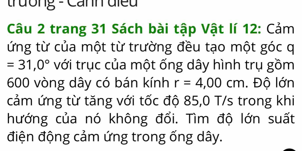 trường - Canh điều 
Câu 2 trang 31 Sách bài tập Vật lí 12: Cảm 
ứng từ của một từ trường đều tạo một góc q
=31,0° với trục của một ống dây hình trụ gồm
600 vòng dây có bán kính r=4,00cm. Độ lớn 
cảm ứng từ tăng với tốc độ 85,0 T/s trong khi 
hướng của nó không đổi. Tìm độ lớn suất 
điện động cảm ứng trong ống dây.