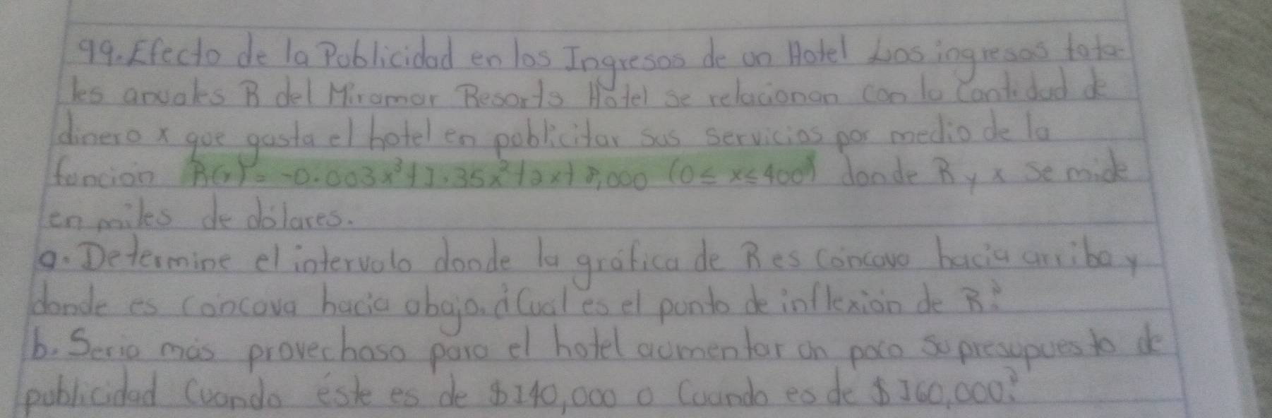 Efecto de la Poblicidad en los Ingresos de on Hotel Losingresoo to te 
les anuaks B del Mramer Besoris Hotel se relacionon con lo Cantidad de 
dinero x goe gasta el hotel en poblicitor sas servicios por medio de la 
foncion R(x)=-0.003x^3+1.35x^2+2x+8,000(0≤ x≤ 400) donde By x se midk 
enmiles dedolares. 
9. Determine elintervelo doade la grafica de Bes concovo bacia aniboy 
cande es concova bacic obgo. d(oal es el ponto de infkxion de B? 
b. Serio mis provechaso pare el hotel aomenfor on poco so presspues to do 
poblicided (uando esk es de 8140, 000 0 Coando es de $ 760, 000?