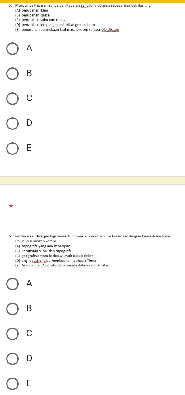 Munculnya Paparan Sunda dan Paparan Şaḥul di Indonesia sebagai dampak dari ... .
(A) perubahan iklim
(B) perubahan cuaca
(C) perubahan suhu dan ruang
(D) perubahan lempeng bumi akibat gempa bumi
(E) penurunan permukaan laut masa pliosen sampai pleistiosen
A
B
C
D
E
*
6. Berdasarkan ilmu geologi fauna di Indonesia Timur memiliki kesamaan dengan fauna di Australia.
Hal ini disebabkan karena .
(A) topografi yang ada kemiripan
(B) kesamaan suhu dan topografi
(C) geografis antara kedua wilayah cukup dekat
(D) angin australia berhembus ke Indonesia Timur
(E) Asia dengan Australia dulu berada dalam satu daratan
A
B
C
D
E