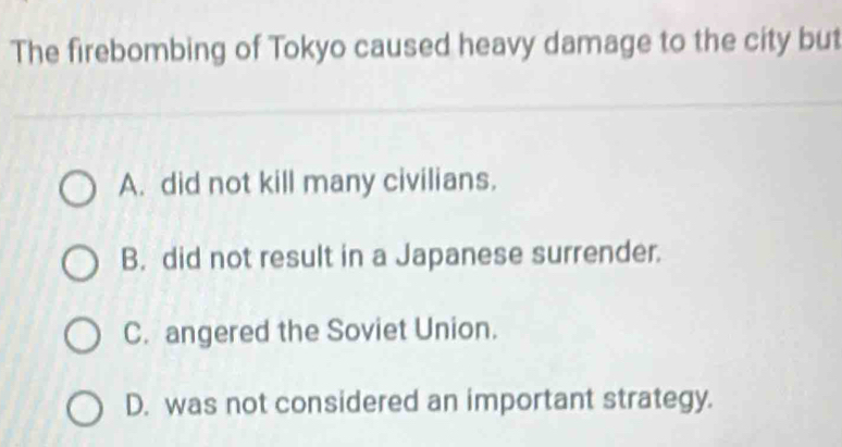 The firebombing of Tokyo caused heavy damage to the city but
A. did not kill many civilians.
B. did not result in a Japanese surrender.
C. angered the Soviet Union.
D. was not considered an important strategy.