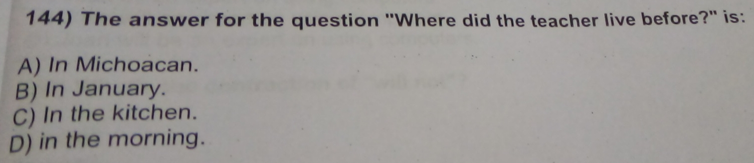 The answer for the question "Where did the teacher live before?' is:
A) In Michoacan.
B) In January.
C) In the kitchen.
D) in the morning.