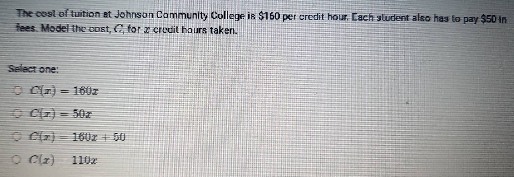 The cost of tuition at Johnson Community College is $160 per credit hour. Each student also has to pay $50 in
fees. Model the cost, C, for x credit hours taken.
Select one:
C(x)=160x
C(x)=50x
C(x)=160x+50
C(x)=110x